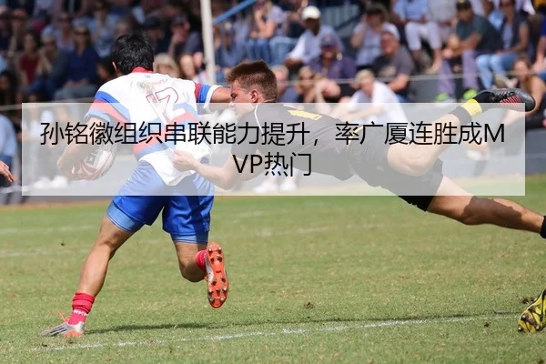 孙铭徽组织串联能力提升，率广厦连胜成MVP热门